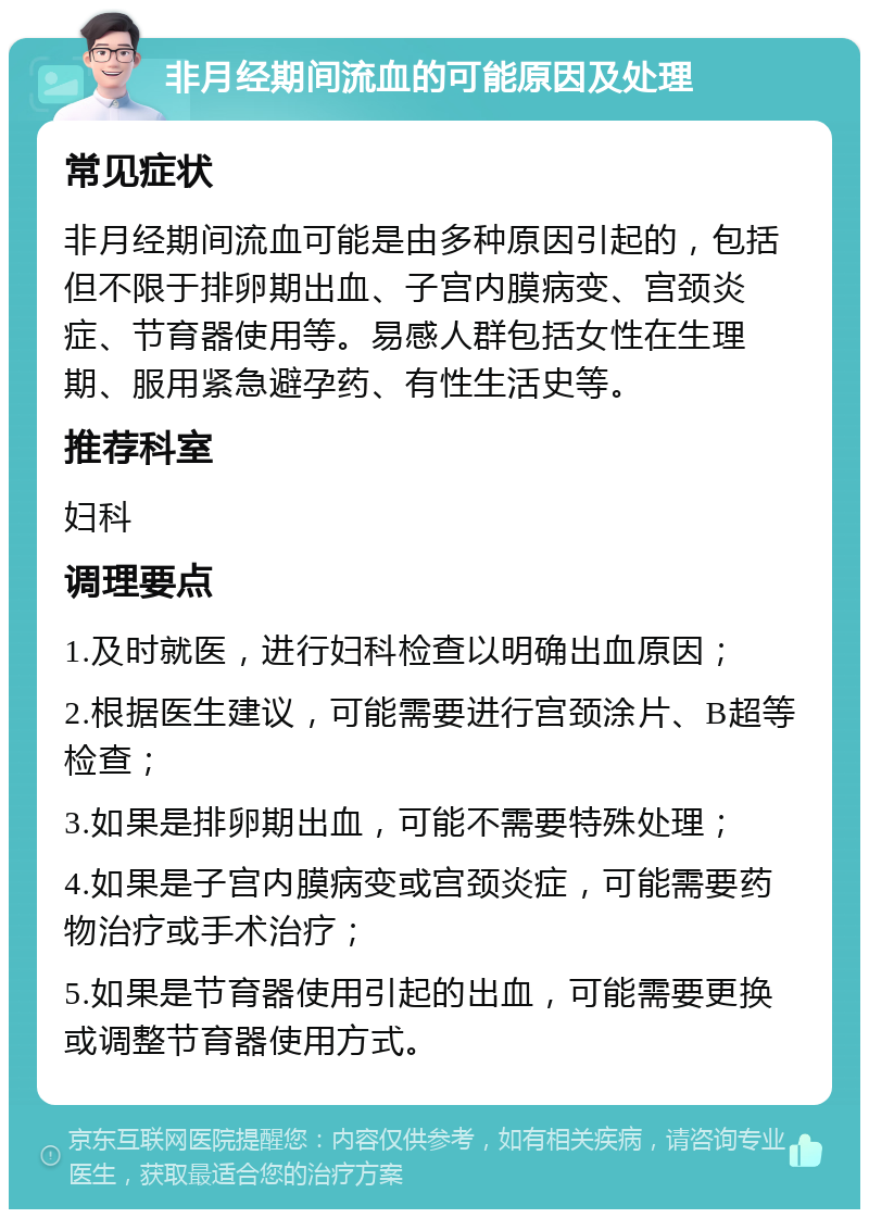 非月经期间流血的可能原因及处理 常见症状 非月经期间流血可能是由多种原因引起的，包括但不限于排卵期出血、子宫内膜病变、宫颈炎症、节育器使用等。易感人群包括女性在生理期、服用紧急避孕药、有性生活史等。 推荐科室 妇科 调理要点 1.及时就医，进行妇科检查以明确出血原因； 2.根据医生建议，可能需要进行宫颈涂片、B超等检查； 3.如果是排卵期出血，可能不需要特殊处理； 4.如果是子宫内膜病变或宫颈炎症，可能需要药物治疗或手术治疗； 5.如果是节育器使用引起的出血，可能需要更换或调整节育器使用方式。