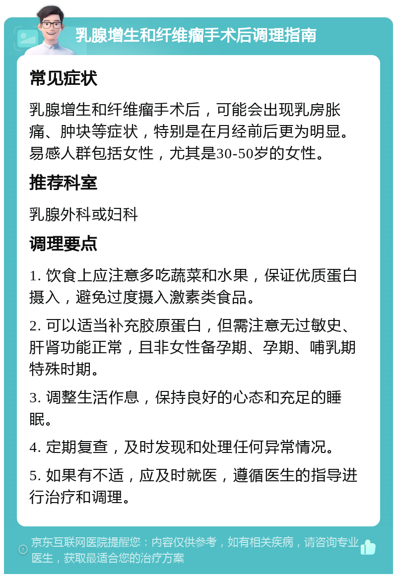 乳腺增生和纤维瘤手术后调理指南 常见症状 乳腺增生和纤维瘤手术后，可能会出现乳房胀痛、肿块等症状，特别是在月经前后更为明显。易感人群包括女性，尤其是30-50岁的女性。 推荐科室 乳腺外科或妇科 调理要点 1. 饮食上应注意多吃蔬菜和水果，保证优质蛋白摄入，避免过度摄入激素类食品。 2. 可以适当补充胶原蛋白，但需注意无过敏史、肝肾功能正常，且非女性备孕期、孕期、哺乳期特殊时期。 3. 调整生活作息，保持良好的心态和充足的睡眠。 4. 定期复查，及时发现和处理任何异常情况。 5. 如果有不适，应及时就医，遵循医生的指导进行治疗和调理。