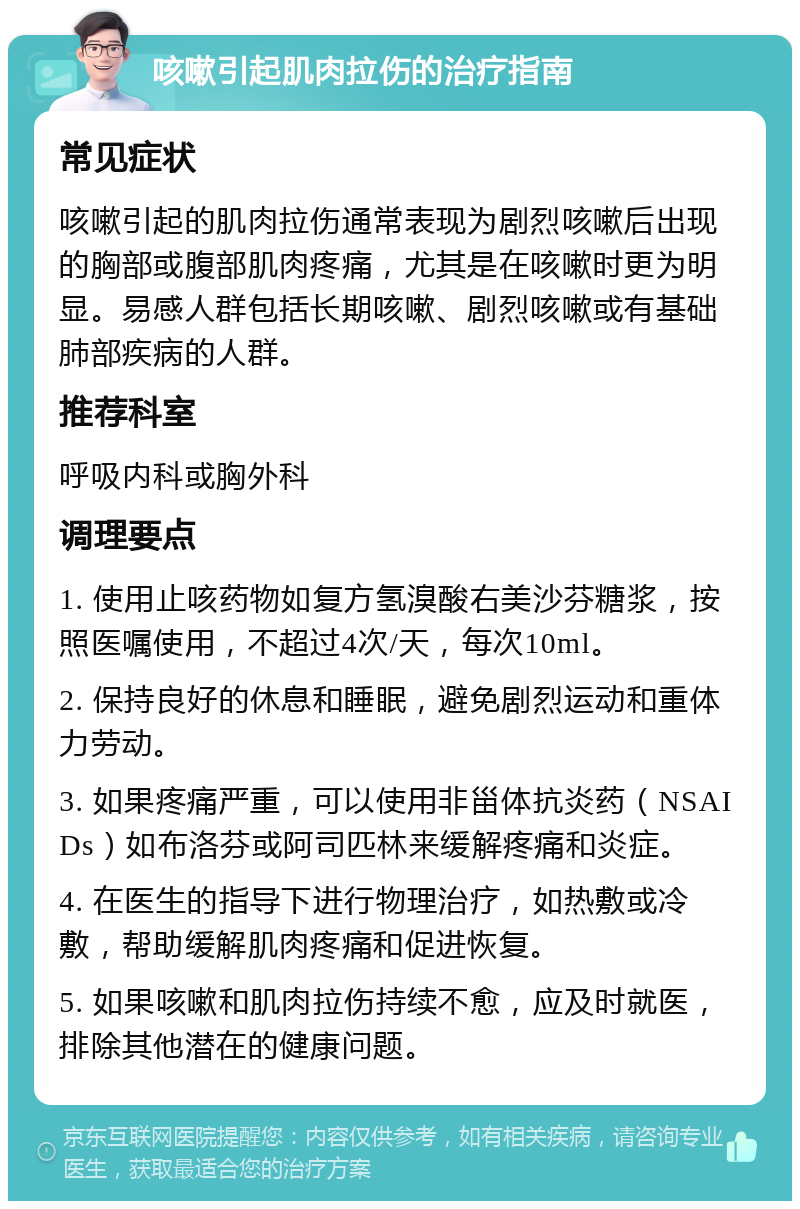 咳嗽引起肌肉拉伤的治疗指南 常见症状 咳嗽引起的肌肉拉伤通常表现为剧烈咳嗽后出现的胸部或腹部肌肉疼痛，尤其是在咳嗽时更为明显。易感人群包括长期咳嗽、剧烈咳嗽或有基础肺部疾病的人群。 推荐科室 呼吸内科或胸外科 调理要点 1. 使用止咳药物如复方氢溴酸右美沙芬糖浆，按照医嘱使用，不超过4次/天，每次10ml。 2. 保持良好的休息和睡眠，避免剧烈运动和重体力劳动。 3. 如果疼痛严重，可以使用非甾体抗炎药（NSAIDs）如布洛芬或阿司匹林来缓解疼痛和炎症。 4. 在医生的指导下进行物理治疗，如热敷或冷敷，帮助缓解肌肉疼痛和促进恢复。 5. 如果咳嗽和肌肉拉伤持续不愈，应及时就医，排除其他潜在的健康问题。