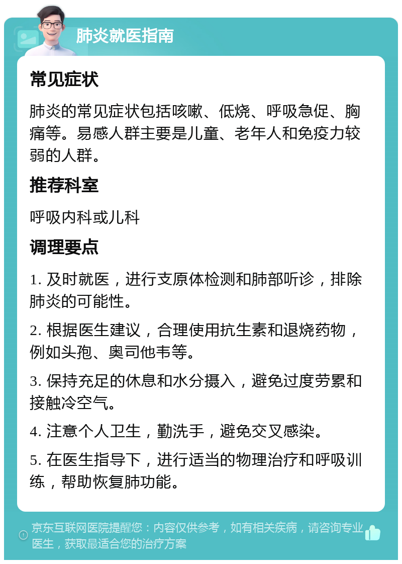 肺炎就医指南 常见症状 肺炎的常见症状包括咳嗽、低烧、呼吸急促、胸痛等。易感人群主要是儿童、老年人和免疫力较弱的人群。 推荐科室 呼吸内科或儿科 调理要点 1. 及时就医，进行支原体检测和肺部听诊，排除肺炎的可能性。 2. 根据医生建议，合理使用抗生素和退烧药物，例如头孢、奥司他韦等。 3. 保持充足的休息和水分摄入，避免过度劳累和接触冷空气。 4. 注意个人卫生，勤洗手，避免交叉感染。 5. 在医生指导下，进行适当的物理治疗和呼吸训练，帮助恢复肺功能。