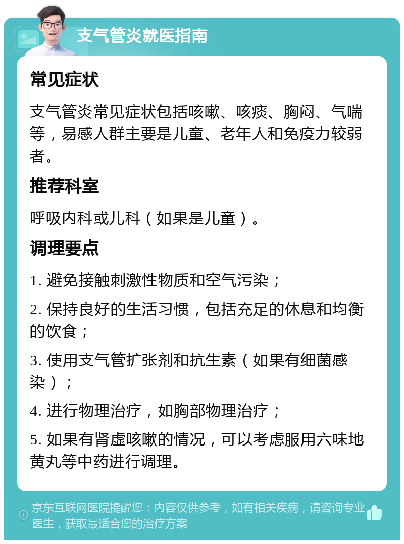 支气管炎就医指南 常见症状 支气管炎常见症状包括咳嗽、咳痰、胸闷、气喘等，易感人群主要是儿童、老年人和免疫力较弱者。 推荐科室 呼吸内科或儿科（如果是儿童）。 调理要点 1. 避免接触刺激性物质和空气污染； 2. 保持良好的生活习惯，包括充足的休息和均衡的饮食； 3. 使用支气管扩张剂和抗生素（如果有细菌感染）； 4. 进行物理治疗，如胸部物理治疗； 5. 如果有肾虚咳嗽的情况，可以考虑服用六味地黄丸等中药进行调理。