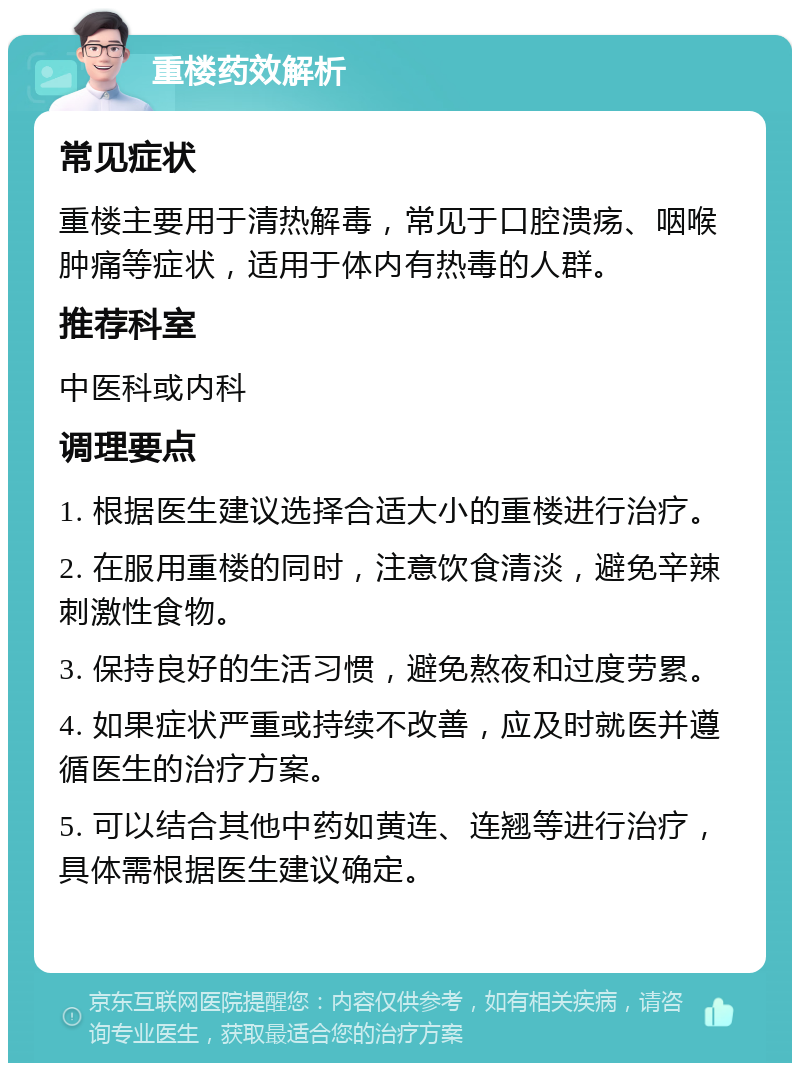 重楼药效解析 常见症状 重楼主要用于清热解毒，常见于口腔溃疡、咽喉肿痛等症状，适用于体内有热毒的人群。 推荐科室 中医科或内科 调理要点 1. 根据医生建议选择合适大小的重楼进行治疗。 2. 在服用重楼的同时，注意饮食清淡，避免辛辣刺激性食物。 3. 保持良好的生活习惯，避免熬夜和过度劳累。 4. 如果症状严重或持续不改善，应及时就医并遵循医生的治疗方案。 5. 可以结合其他中药如黄连、连翘等进行治疗，具体需根据医生建议确定。