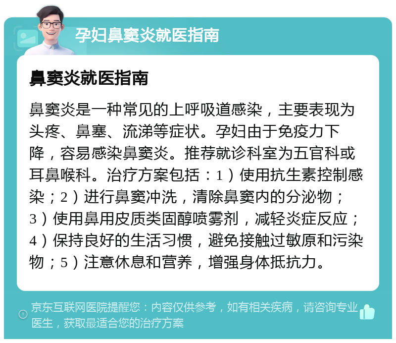 孕妇鼻窦炎就医指南 鼻窦炎就医指南 鼻窦炎是一种常见的上呼吸道感染，主要表现为头疼、鼻塞、流涕等症状。孕妇由于免疫力下降，容易感染鼻窦炎。推荐就诊科室为五官科或耳鼻喉科。治疗方案包括：1）使用抗生素控制感染；2）进行鼻窦冲洗，清除鼻窦内的分泌物；3）使用鼻用皮质类固醇喷雾剂，减轻炎症反应；4）保持良好的生活习惯，避免接触过敏原和污染物；5）注意休息和营养，增强身体抵抗力。