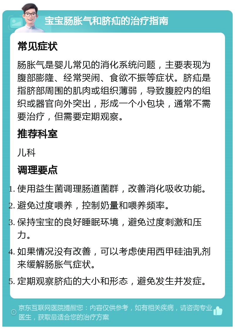 宝宝肠胀气和脐疝的治疗指南 常见症状 肠胀气是婴儿常见的消化系统问题，主要表现为腹部膨隆、经常哭闹、食欲不振等症状。脐疝是指脐部周围的肌肉或组织薄弱，导致腹腔内的组织或器官向外突出，形成一个小包块，通常不需要治疗，但需要定期观察。 推荐科室 儿科 调理要点 使用益生菌调理肠道菌群，改善消化吸收功能。 避免过度喂养，控制奶量和喂养频率。 保持宝宝的良好睡眠环境，避免过度刺激和压力。 如果情况没有改善，可以考虑使用西甲硅油乳剂来缓解肠胀气症状。 定期观察脐疝的大小和形态，避免发生并发症。