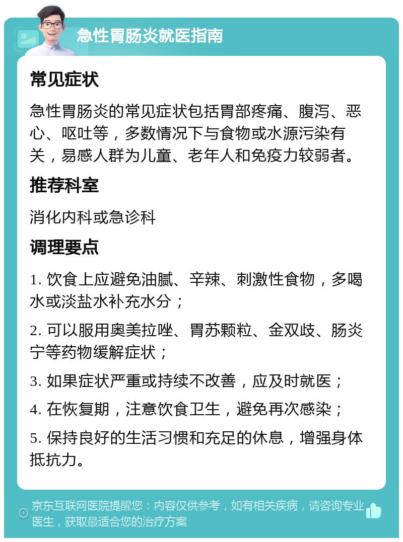 急性胃肠炎就医指南 常见症状 急性胃肠炎的常见症状包括胃部疼痛、腹泻、恶心、呕吐等，多数情况下与食物或水源污染有关，易感人群为儿童、老年人和免疫力较弱者。 推荐科室 消化内科或急诊科 调理要点 1. 饮食上应避免油腻、辛辣、刺激性食物，多喝水或淡盐水补充水分； 2. 可以服用奥美拉唑、胃苏颗粒、金双歧、肠炎宁等药物缓解症状； 3. 如果症状严重或持续不改善，应及时就医； 4. 在恢复期，注意饮食卫生，避免再次感染； 5. 保持良好的生活习惯和充足的休息，增强身体抵抗力。