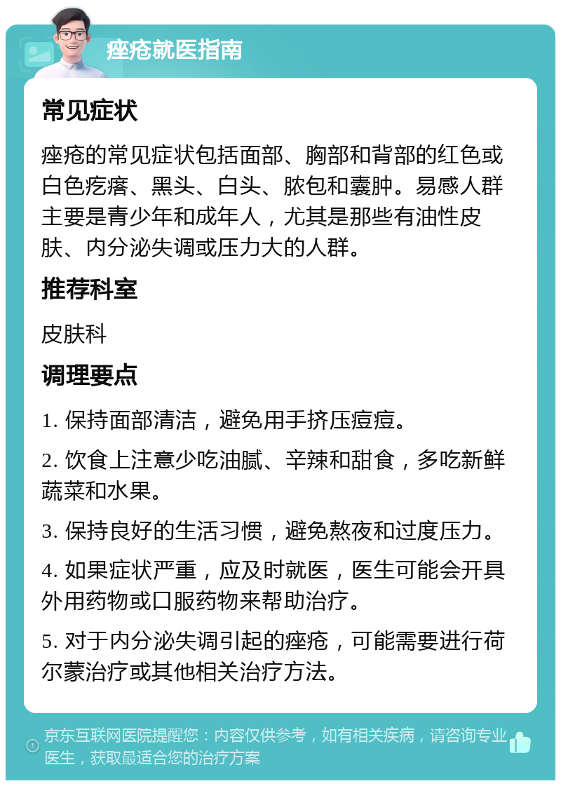 痤疮就医指南 常见症状 痤疮的常见症状包括面部、胸部和背部的红色或白色疙瘩、黑头、白头、脓包和囊肿。易感人群主要是青少年和成年人，尤其是那些有油性皮肤、内分泌失调或压力大的人群。 推荐科室 皮肤科 调理要点 1. 保持面部清洁，避免用手挤压痘痘。 2. 饮食上注意少吃油腻、辛辣和甜食，多吃新鲜蔬菜和水果。 3. 保持良好的生活习惯，避免熬夜和过度压力。 4. 如果症状严重，应及时就医，医生可能会开具外用药物或口服药物来帮助治疗。 5. 对于内分泌失调引起的痤疮，可能需要进行荷尔蒙治疗或其他相关治疗方法。