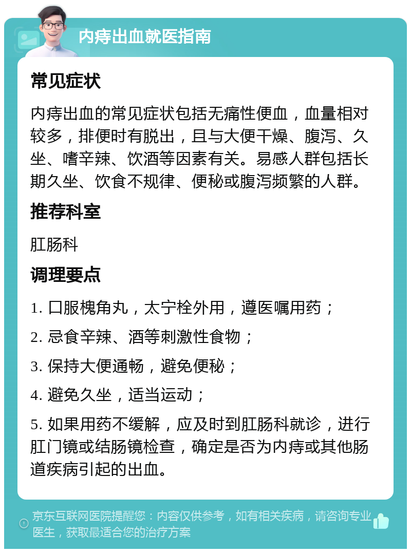 内痔出血就医指南 常见症状 内痔出血的常见症状包括无痛性便血，血量相对较多，排便时有脱出，且与大便干燥、腹泻、久坐、嗜辛辣、饮酒等因素有关。易感人群包括长期久坐、饮食不规律、便秘或腹泻频繁的人群。 推荐科室 肛肠科 调理要点 1. 口服槐角丸，太宁栓外用，遵医嘱用药； 2. 忌食辛辣、酒等刺激性食物； 3. 保持大便通畅，避免便秘； 4. 避免久坐，适当运动； 5. 如果用药不缓解，应及时到肛肠科就诊，进行肛门镜或结肠镜检查，确定是否为内痔或其他肠道疾病引起的出血。