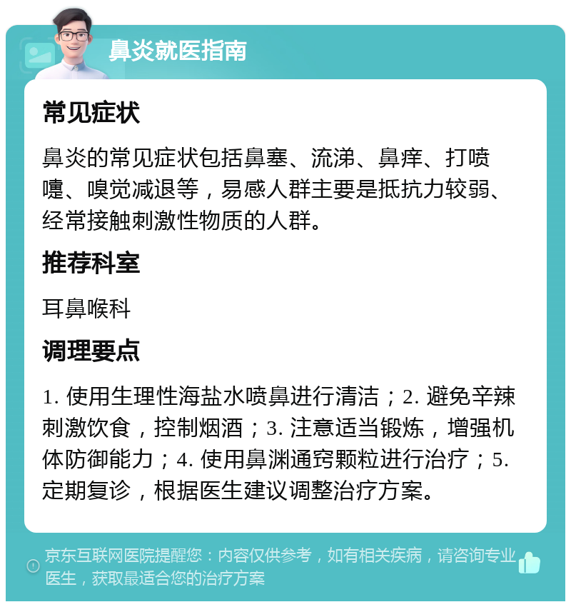 鼻炎就医指南 常见症状 鼻炎的常见症状包括鼻塞、流涕、鼻痒、打喷嚏、嗅觉减退等，易感人群主要是抵抗力较弱、经常接触刺激性物质的人群。 推荐科室 耳鼻喉科 调理要点 1. 使用生理性海盐水喷鼻进行清洁；2. 避免辛辣刺激饮食，控制烟酒；3. 注意适当锻炼，增强机体防御能力；4. 使用鼻渊通窍颗粒进行治疗；5. 定期复诊，根据医生建议调整治疗方案。