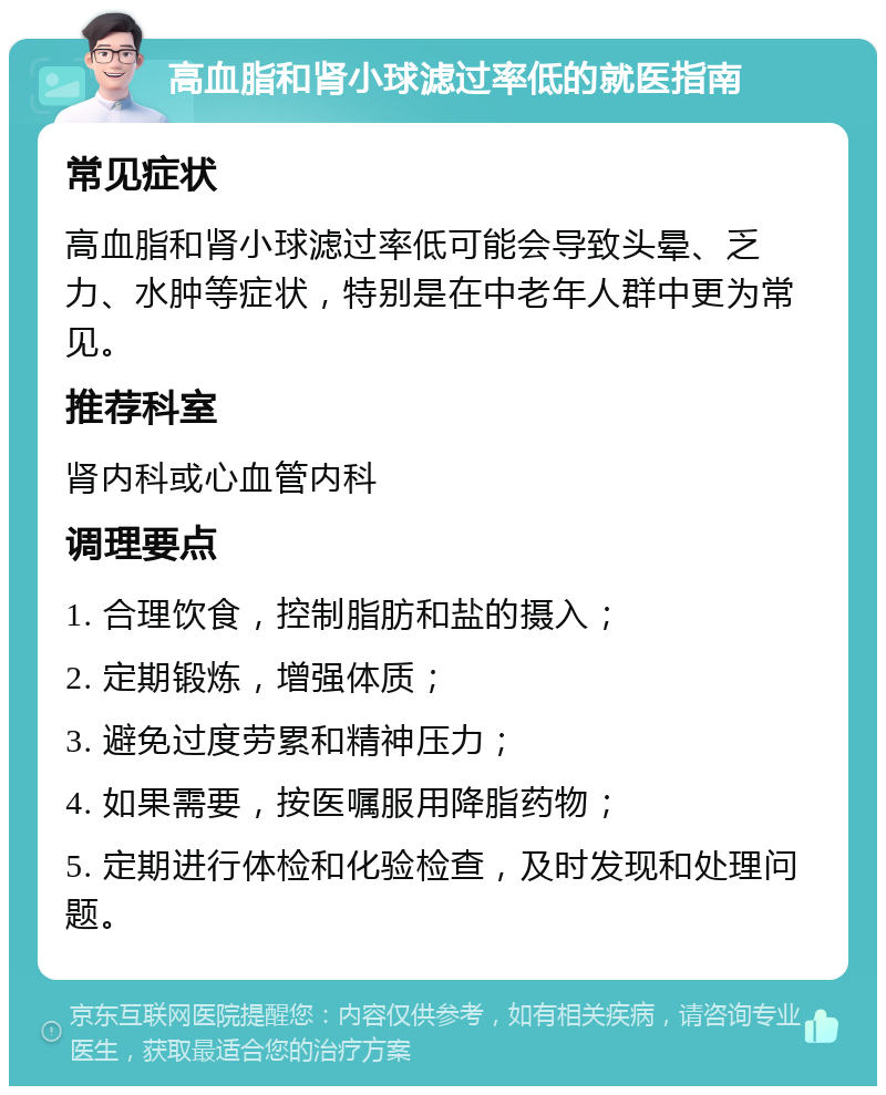 高血脂和肾小球滤过率低的就医指南 常见症状 高血脂和肾小球滤过率低可能会导致头晕、乏力、水肿等症状，特别是在中老年人群中更为常见。 推荐科室 肾内科或心血管内科 调理要点 1. 合理饮食，控制脂肪和盐的摄入； 2. 定期锻炼，增强体质； 3. 避免过度劳累和精神压力； 4. 如果需要，按医嘱服用降脂药物； 5. 定期进行体检和化验检查，及时发现和处理问题。