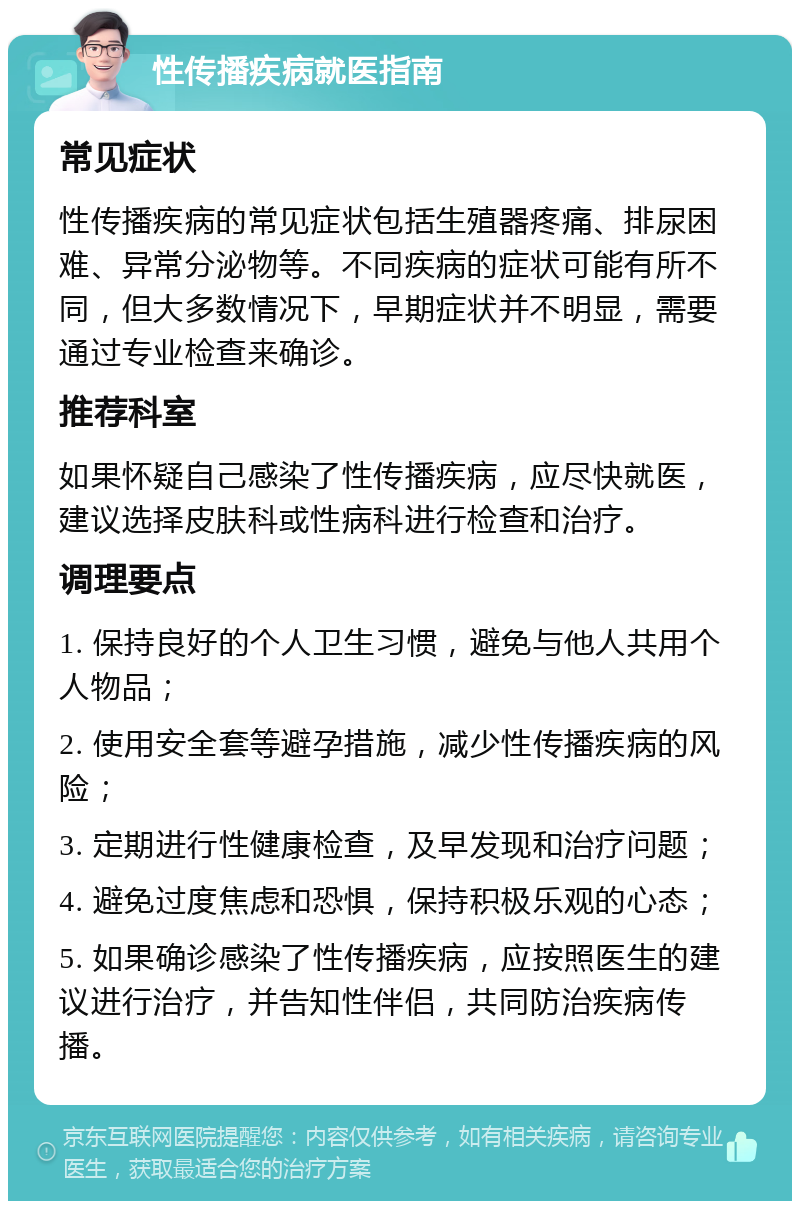 性传播疾病就医指南 常见症状 性传播疾病的常见症状包括生殖器疼痛、排尿困难、异常分泌物等。不同疾病的症状可能有所不同，但大多数情况下，早期症状并不明显，需要通过专业检查来确诊。 推荐科室 如果怀疑自己感染了性传播疾病，应尽快就医，建议选择皮肤科或性病科进行检查和治疗。 调理要点 1. 保持良好的个人卫生习惯，避免与他人共用个人物品； 2. 使用安全套等避孕措施，减少性传播疾病的风险； 3. 定期进行性健康检查，及早发现和治疗问题； 4. 避免过度焦虑和恐惧，保持积极乐观的心态； 5. 如果确诊感染了性传播疾病，应按照医生的建议进行治疗，并告知性伴侣，共同防治疾病传播。