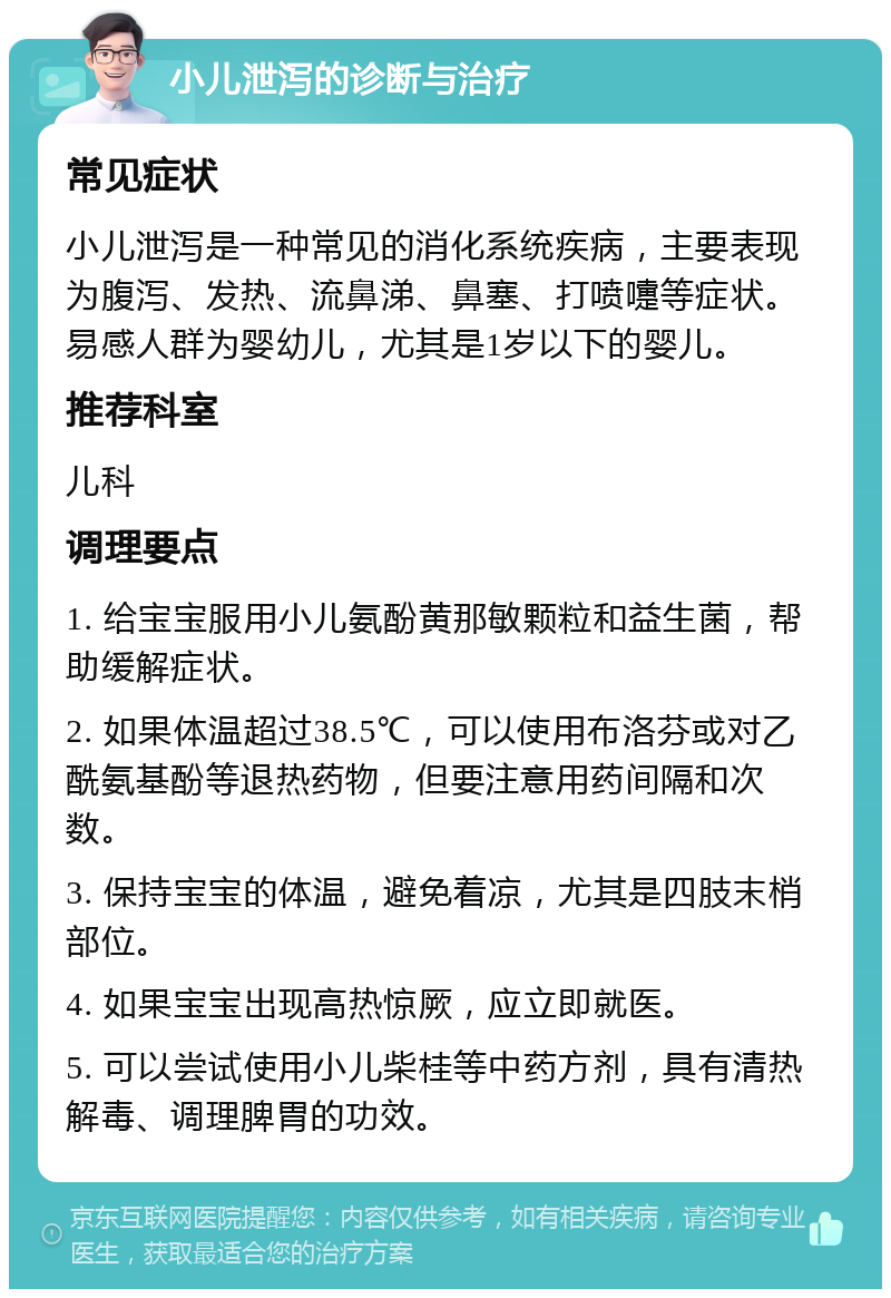 小儿泄泻的诊断与治疗 常见症状 小儿泄泻是一种常见的消化系统疾病，主要表现为腹泻、发热、流鼻涕、鼻塞、打喷嚏等症状。易感人群为婴幼儿，尤其是1岁以下的婴儿。 推荐科室 儿科 调理要点 1. 给宝宝服用小儿氨酚黄那敏颗粒和益生菌，帮助缓解症状。 2. 如果体温超过38.5℃，可以使用布洛芬或对乙酰氨基酚等退热药物，但要注意用药间隔和次数。 3. 保持宝宝的体温，避免着凉，尤其是四肢末梢部位。 4. 如果宝宝出现高热惊厥，应立即就医。 5. 可以尝试使用小儿柴桂等中药方剂，具有清热解毒、调理脾胃的功效。