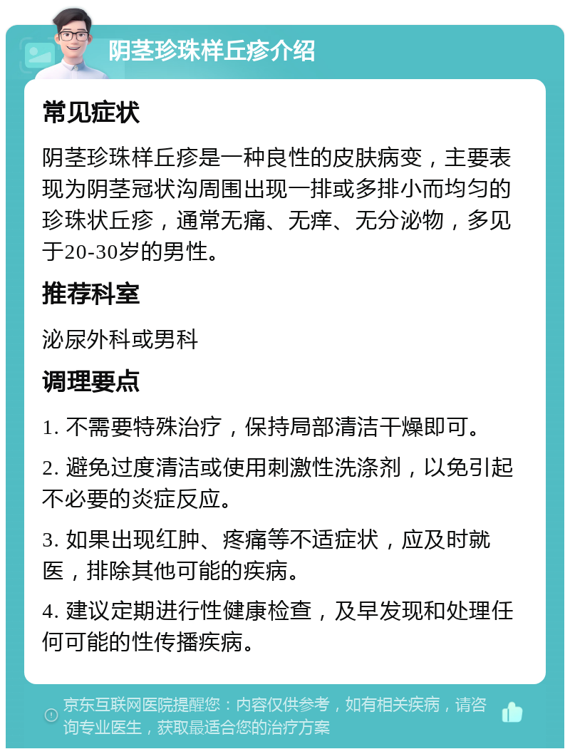 阴茎珍珠样丘疹介绍 常见症状 阴茎珍珠样丘疹是一种良性的皮肤病变，主要表现为阴茎冠状沟周围出现一排或多排小而均匀的珍珠状丘疹，通常无痛、无痒、无分泌物，多见于20-30岁的男性。 推荐科室 泌尿外科或男科 调理要点 1. 不需要特殊治疗，保持局部清洁干燥即可。 2. 避免过度清洁或使用刺激性洗涤剂，以免引起不必要的炎症反应。 3. 如果出现红肿、疼痛等不适症状，应及时就医，排除其他可能的疾病。 4. 建议定期进行性健康检查，及早发现和处理任何可能的性传播疾病。