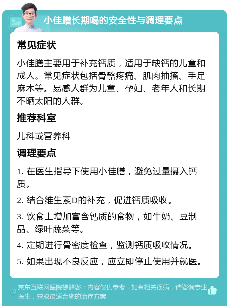 小佳膳长期喝的安全性与调理要点 常见症状 小佳膳主要用于补充钙质，适用于缺钙的儿童和成人。常见症状包括骨骼疼痛、肌肉抽搐、手足麻木等。易感人群为儿童、孕妇、老年人和长期不晒太阳的人群。 推荐科室 儿科或营养科 调理要点 1. 在医生指导下使用小佳膳，避免过量摄入钙质。 2. 结合维生素D的补充，促进钙质吸收。 3. 饮食上增加富含钙质的食物，如牛奶、豆制品、绿叶蔬菜等。 4. 定期进行骨密度检查，监测钙质吸收情况。 5. 如果出现不良反应，应立即停止使用并就医。