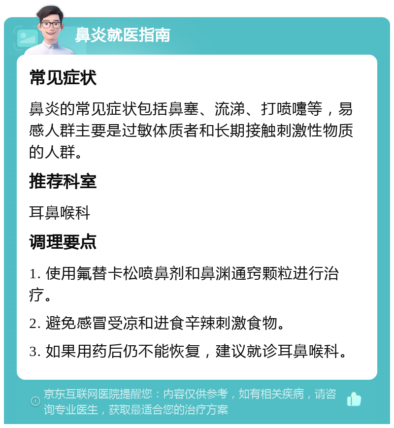 鼻炎就医指南 常见症状 鼻炎的常见症状包括鼻塞、流涕、打喷嚏等，易感人群主要是过敏体质者和长期接触刺激性物质的人群。 推荐科室 耳鼻喉科 调理要点 1. 使用氟替卡松喷鼻剂和鼻渊通窍颗粒进行治疗。 2. 避免感冒受凉和进食辛辣刺激食物。 3. 如果用药后仍不能恢复，建议就诊耳鼻喉科。