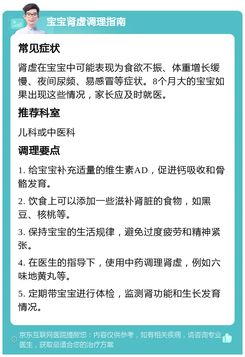 宝宝肾虚调理指南 常见症状 肾虚在宝宝中可能表现为食欲不振、体重增长缓慢、夜间尿频、易感冒等症状。8个月大的宝宝如果出现这些情况，家长应及时就医。 推荐科室 儿科或中医科 调理要点 1. 给宝宝补充适量的维生素AD，促进钙吸收和骨骼发育。 2. 饮食上可以添加一些滋补肾脏的食物，如黑豆、核桃等。 3. 保持宝宝的生活规律，避免过度疲劳和精神紧张。 4. 在医生的指导下，使用中药调理肾虚，例如六味地黄丸等。 5. 定期带宝宝进行体检，监测肾功能和生长发育情况。