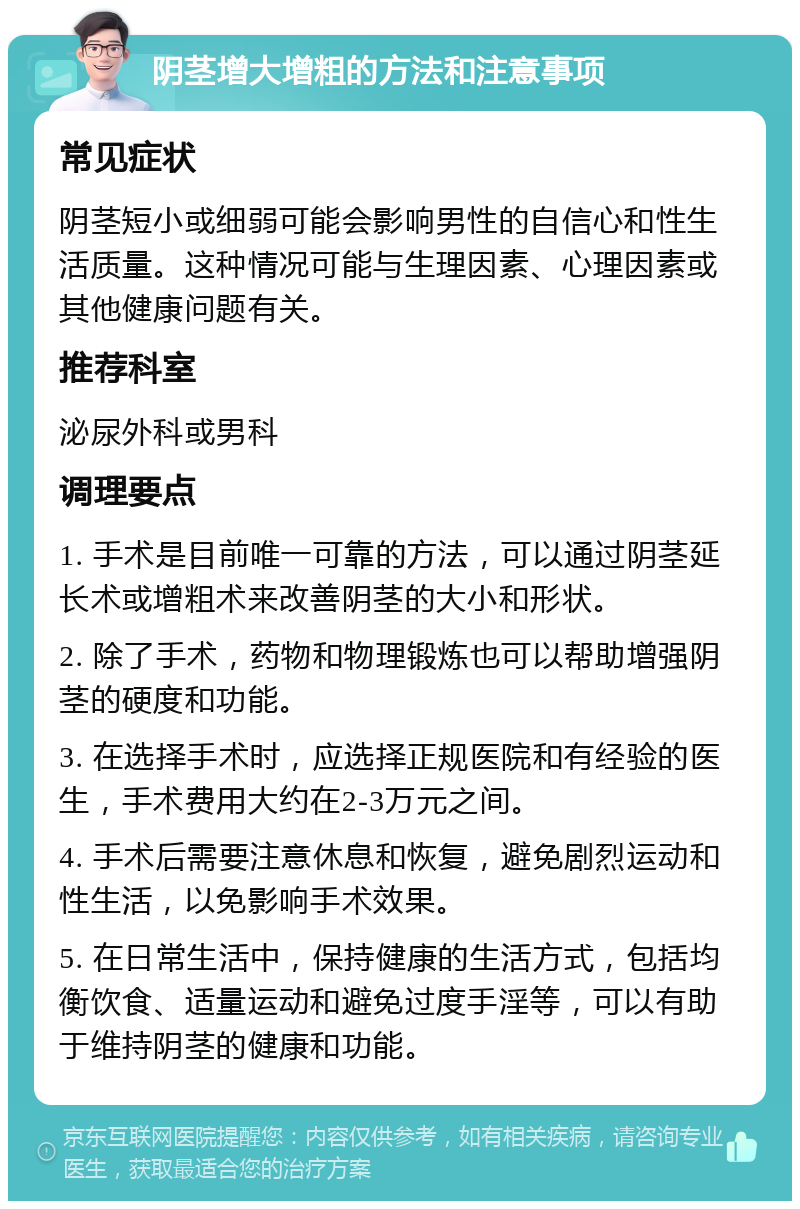 阴茎增大增粗的方法和注意事项 常见症状 阴茎短小或细弱可能会影响男性的自信心和性生活质量。这种情况可能与生理因素、心理因素或其他健康问题有关。 推荐科室 泌尿外科或男科 调理要点 1. 手术是目前唯一可靠的方法，可以通过阴茎延长术或增粗术来改善阴茎的大小和形状。 2. 除了手术，药物和物理锻炼也可以帮助增强阴茎的硬度和功能。 3. 在选择手术时，应选择正规医院和有经验的医生，手术费用大约在2-3万元之间。 4. 手术后需要注意休息和恢复，避免剧烈运动和性生活，以免影响手术效果。 5. 在日常生活中，保持健康的生活方式，包括均衡饮食、适量运动和避免过度手淫等，可以有助于维持阴茎的健康和功能。