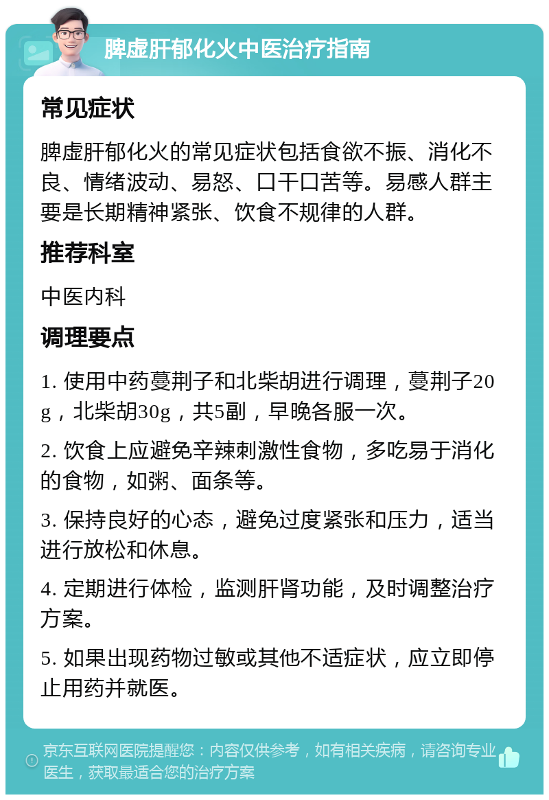 脾虚肝郁化火中医治疗指南 常见症状 脾虚肝郁化火的常见症状包括食欲不振、消化不良、情绪波动、易怒、口干口苦等。易感人群主要是长期精神紧张、饮食不规律的人群。 推荐科室 中医内科 调理要点 1. 使用中药蔓荆子和北柴胡进行调理，蔓荆子20g，北柴胡30g，共5副，早晚各服一次。 2. 饮食上应避免辛辣刺激性食物，多吃易于消化的食物，如粥、面条等。 3. 保持良好的心态，避免过度紧张和压力，适当进行放松和休息。 4. 定期进行体检，监测肝肾功能，及时调整治疗方案。 5. 如果出现药物过敏或其他不适症状，应立即停止用药并就医。