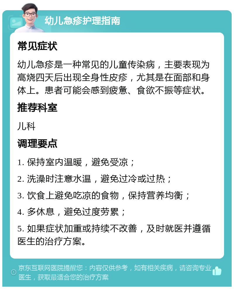 幼儿急疹护理指南 常见症状 幼儿急疹是一种常见的儿童传染病，主要表现为高烧四天后出现全身性皮疹，尤其是在面部和身体上。患者可能会感到疲惫、食欲不振等症状。 推荐科室 儿科 调理要点 1. 保持室内温暖，避免受凉； 2. 洗澡时注意水温，避免过冷或过热； 3. 饮食上避免吃凉的食物，保持营养均衡； 4. 多休息，避免过度劳累； 5. 如果症状加重或持续不改善，及时就医并遵循医生的治疗方案。