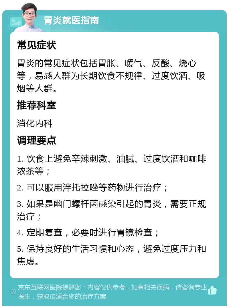 胃炎就医指南 常见症状 胃炎的常见症状包括胃胀、嗳气、反酸、烧心等，易感人群为长期饮食不规律、过度饮酒、吸烟等人群。 推荐科室 消化内科 调理要点 1. 饮食上避免辛辣刺激、油腻、过度饮酒和咖啡浓茶等； 2. 可以服用泮托拉唑等药物进行治疗； 3. 如果是幽门螺杆菌感染引起的胃炎，需要正规治疗； 4. 定期复查，必要时进行胃镜检查； 5. 保持良好的生活习惯和心态，避免过度压力和焦虑。