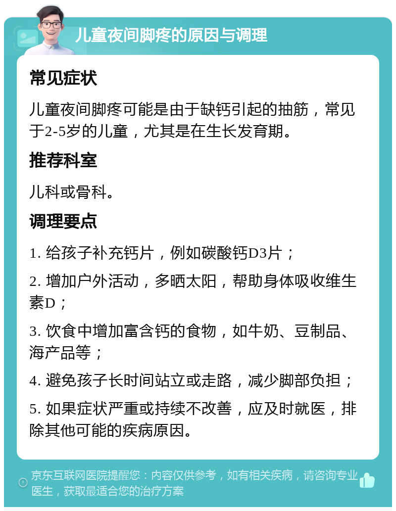 儿童夜间脚疼的原因与调理 常见症状 儿童夜间脚疼可能是由于缺钙引起的抽筋，常见于2-5岁的儿童，尤其是在生长发育期。 推荐科室 儿科或骨科。 调理要点 1. 给孩子补充钙片，例如碳酸钙D3片； 2. 增加户外活动，多晒太阳，帮助身体吸收维生素D； 3. 饮食中增加富含钙的食物，如牛奶、豆制品、海产品等； 4. 避免孩子长时间站立或走路，减少脚部负担； 5. 如果症状严重或持续不改善，应及时就医，排除其他可能的疾病原因。