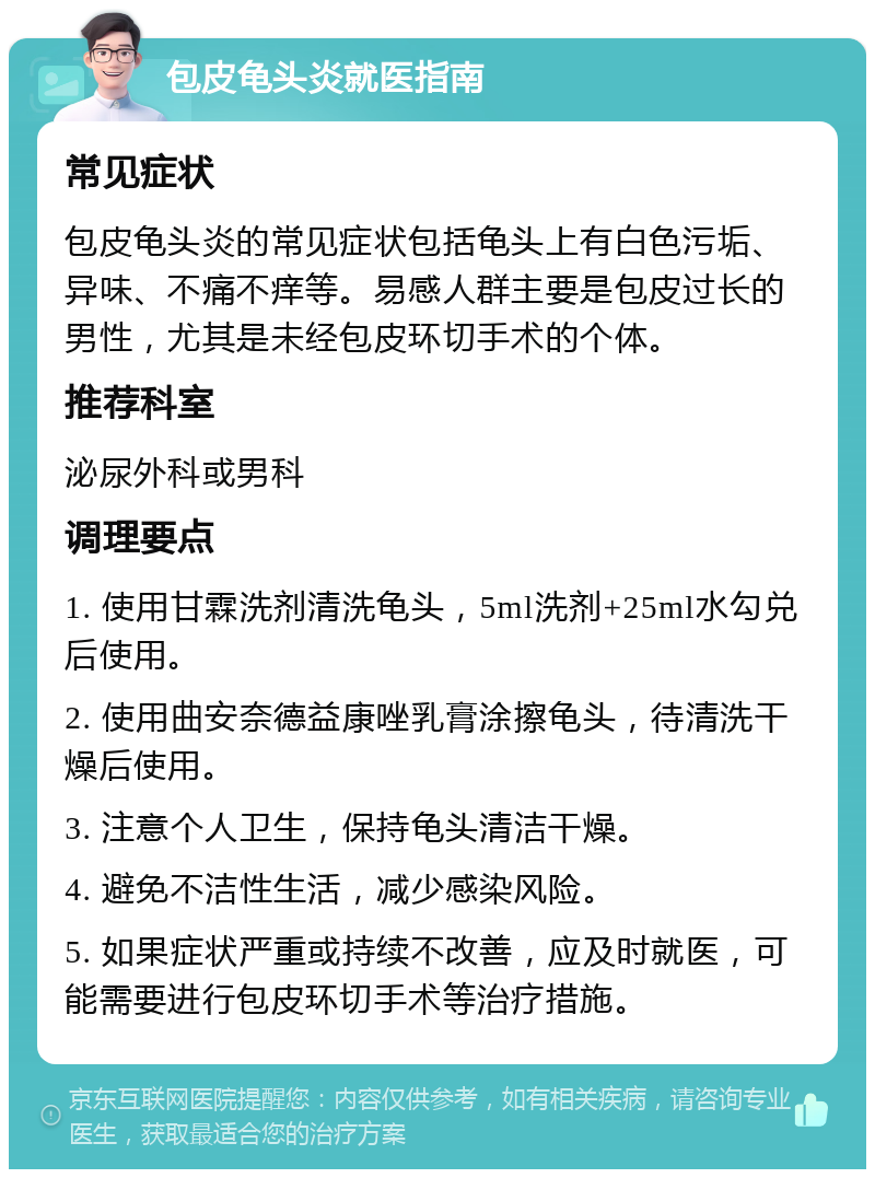 包皮龟头炎就医指南 常见症状 包皮龟头炎的常见症状包括龟头上有白色污垢、异味、不痛不痒等。易感人群主要是包皮过长的男性，尤其是未经包皮环切手术的个体。 推荐科室 泌尿外科或男科 调理要点 1. 使用甘霖洗剂清洗龟头，5ml洗剂+25ml水勾兑后使用。 2. 使用曲安奈德益康唑乳膏涂擦龟头，待清洗干燥后使用。 3. 注意个人卫生，保持龟头清洁干燥。 4. 避免不洁性生活，减少感染风险。 5. 如果症状严重或持续不改善，应及时就医，可能需要进行包皮环切手术等治疗措施。