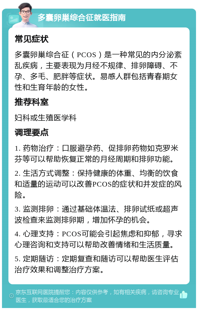 多囊卵巢综合征就医指南 常见症状 多囊卵巢综合征（PCOS）是一种常见的内分泌紊乱疾病，主要表现为月经不规律、排卵障碍、不孕、多毛、肥胖等症状。易感人群包括青春期女性和生育年龄的女性。 推荐科室 妇科或生殖医学科 调理要点 1. 药物治疗：口服避孕药、促排卵药物如克罗米芬等可以帮助恢复正常的月经周期和排卵功能。 2. 生活方式调整：保持健康的体重、均衡的饮食和适量的运动可以改善PCOS的症状和并发症的风险。 3. 监测排卵：通过基础体温法、排卵试纸或超声波检查来监测排卵期，增加怀孕的机会。 4. 心理支持：PCOS可能会引起焦虑和抑郁，寻求心理咨询和支持可以帮助改善情绪和生活质量。 5. 定期随访：定期复查和随访可以帮助医生评估治疗效果和调整治疗方案。