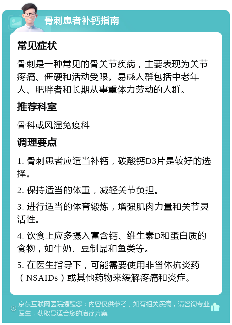 骨刺患者补钙指南 常见症状 骨刺是一种常见的骨关节疾病，主要表现为关节疼痛、僵硬和活动受限。易感人群包括中老年人、肥胖者和长期从事重体力劳动的人群。 推荐科室 骨科或风湿免疫科 调理要点 1. 骨刺患者应适当补钙，碳酸钙D3片是较好的选择。 2. 保持适当的体重，减轻关节负担。 3. 进行适当的体育锻炼，增强肌肉力量和关节灵活性。 4. 饮食上应多摄入富含钙、维生素D和蛋白质的食物，如牛奶、豆制品和鱼类等。 5. 在医生指导下，可能需要使用非甾体抗炎药（NSAIDs）或其他药物来缓解疼痛和炎症。