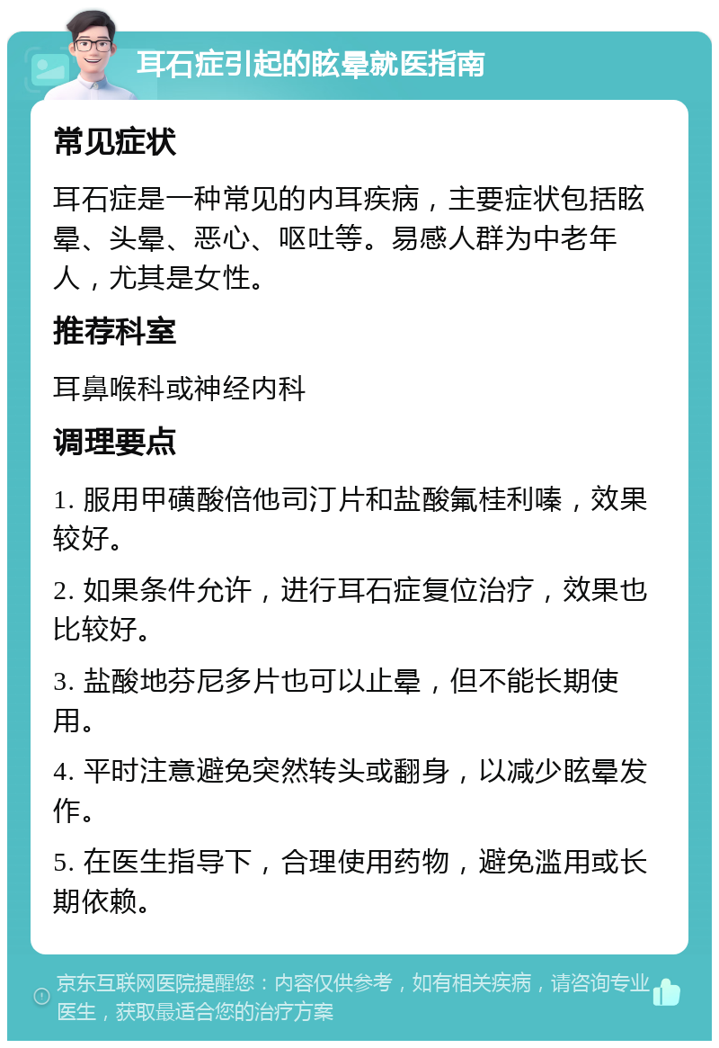 耳石症引起的眩晕就医指南 常见症状 耳石症是一种常见的内耳疾病，主要症状包括眩晕、头晕、恶心、呕吐等。易感人群为中老年人，尤其是女性。 推荐科室 耳鼻喉科或神经内科 调理要点 1. 服用甲磺酸倍他司汀片和盐酸氟桂利嗪，效果较好。 2. 如果条件允许，进行耳石症复位治疗，效果也比较好。 3. 盐酸地芬尼多片也可以止晕，但不能长期使用。 4. 平时注意避免突然转头或翻身，以减少眩晕发作。 5. 在医生指导下，合理使用药物，避免滥用或长期依赖。