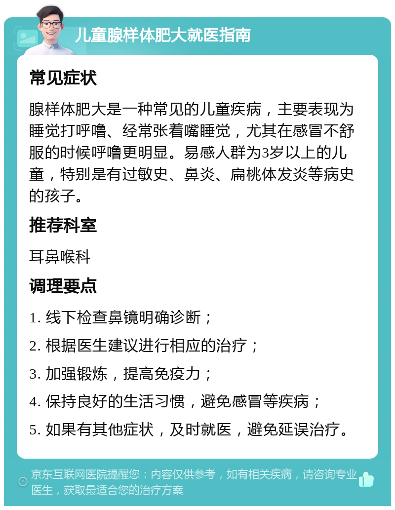 儿童腺样体肥大就医指南 常见症状 腺样体肥大是一种常见的儿童疾病，主要表现为睡觉打呼噜、经常张着嘴睡觉，尤其在感冒不舒服的时候呼噜更明显。易感人群为3岁以上的儿童，特别是有过敏史、鼻炎、扁桃体发炎等病史的孩子。 推荐科室 耳鼻喉科 调理要点 1. 线下检查鼻镜明确诊断； 2. 根据医生建议进行相应的治疗； 3. 加强锻炼，提高免疫力； 4. 保持良好的生活习惯，避免感冒等疾病； 5. 如果有其他症状，及时就医，避免延误治疗。