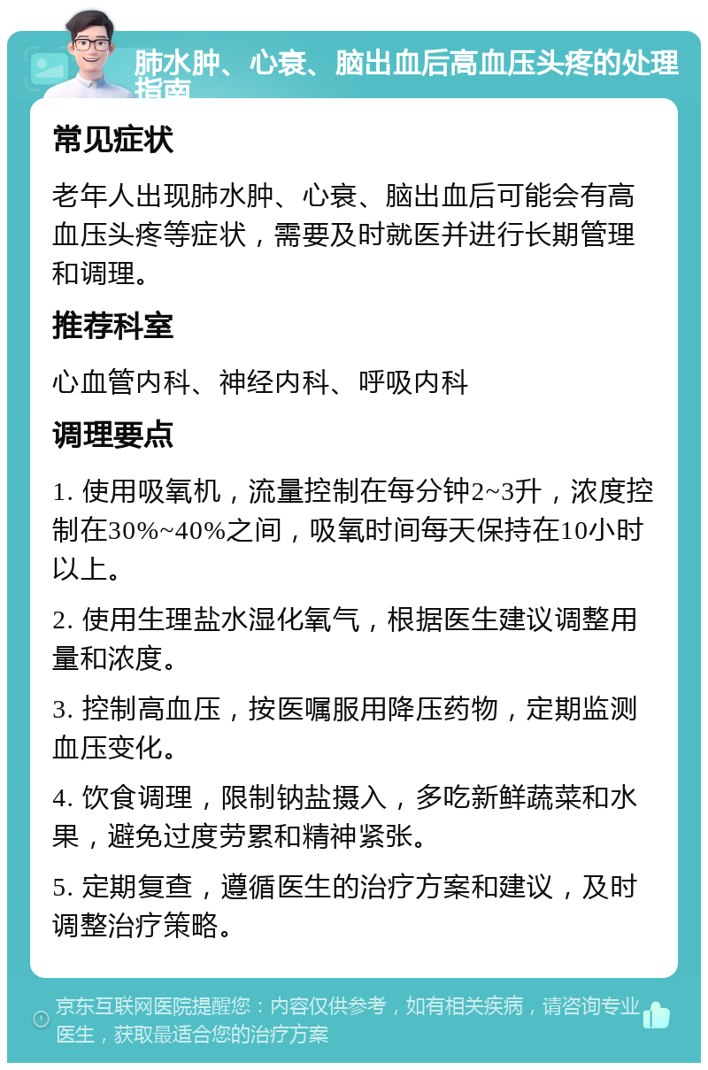 肺水肿、心衰、脑出血后高血压头疼的处理指南 常见症状 老年人出现肺水肿、心衰、脑出血后可能会有高血压头疼等症状，需要及时就医并进行长期管理和调理。 推荐科室 心血管内科、神经内科、呼吸内科 调理要点 1. 使用吸氧机，流量控制在每分钟2~3升，浓度控制在30%~40%之间，吸氧时间每天保持在10小时以上。 2. 使用生理盐水湿化氧气，根据医生建议调整用量和浓度。 3. 控制高血压，按医嘱服用降压药物，定期监测血压变化。 4. 饮食调理，限制钠盐摄入，多吃新鲜蔬菜和水果，避免过度劳累和精神紧张。 5. 定期复查，遵循医生的治疗方案和建议，及时调整治疗策略。