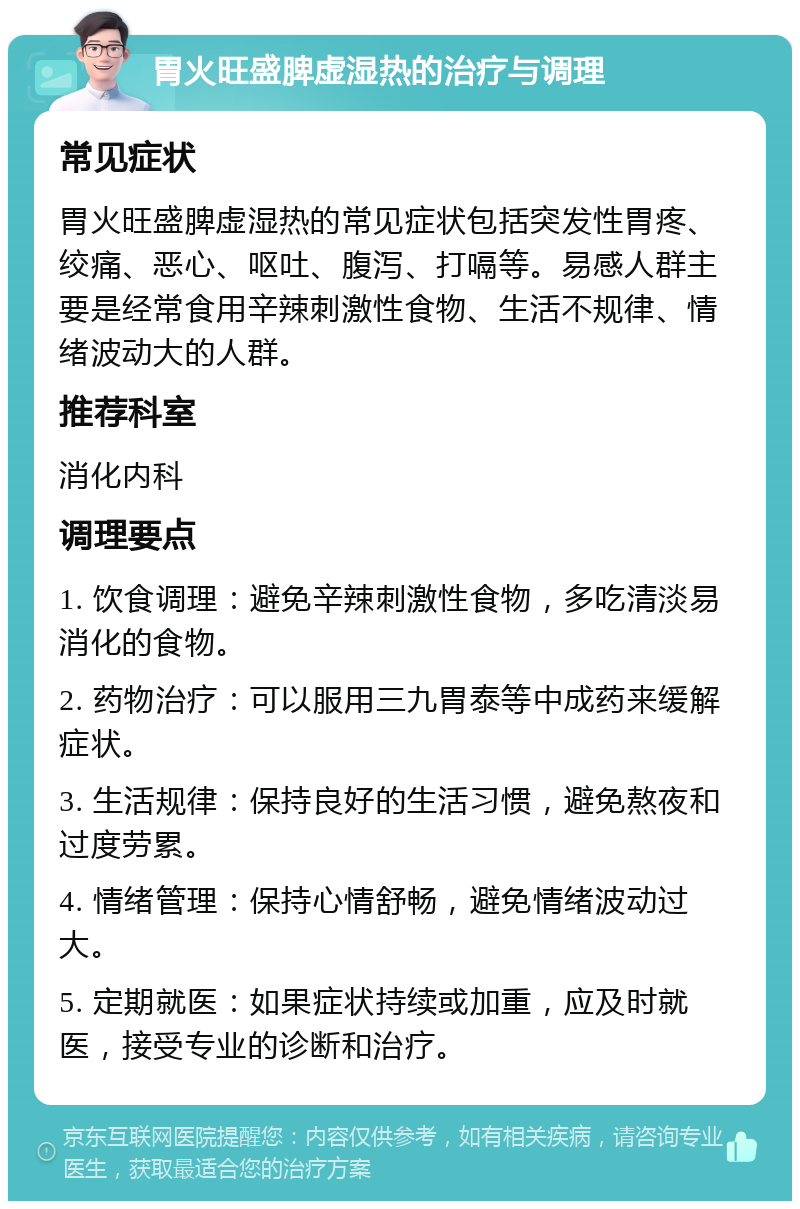 胃火旺盛脾虚湿热的治疗与调理 常见症状 胃火旺盛脾虚湿热的常见症状包括突发性胃疼、绞痛、恶心、呕吐、腹泻、打嗝等。易感人群主要是经常食用辛辣刺激性食物、生活不规律、情绪波动大的人群。 推荐科室 消化内科 调理要点 1. 饮食调理：避免辛辣刺激性食物，多吃清淡易消化的食物。 2. 药物治疗：可以服用三九胃泰等中成药来缓解症状。 3. 生活规律：保持良好的生活习惯，避免熬夜和过度劳累。 4. 情绪管理：保持心情舒畅，避免情绪波动过大。 5. 定期就医：如果症状持续或加重，应及时就医，接受专业的诊断和治疗。