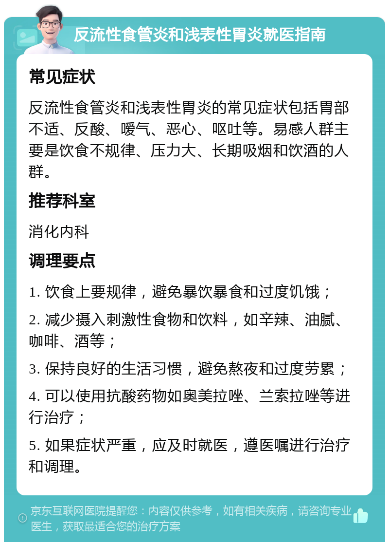 反流性食管炎和浅表性胃炎就医指南 常见症状 反流性食管炎和浅表性胃炎的常见症状包括胃部不适、反酸、嗳气、恶心、呕吐等。易感人群主要是饮食不规律、压力大、长期吸烟和饮酒的人群。 推荐科室 消化内科 调理要点 1. 饮食上要规律，避免暴饮暴食和过度饥饿； 2. 减少摄入刺激性食物和饮料，如辛辣、油腻、咖啡、酒等； 3. 保持良好的生活习惯，避免熬夜和过度劳累； 4. 可以使用抗酸药物如奥美拉唑、兰索拉唑等进行治疗； 5. 如果症状严重，应及时就医，遵医嘱进行治疗和调理。