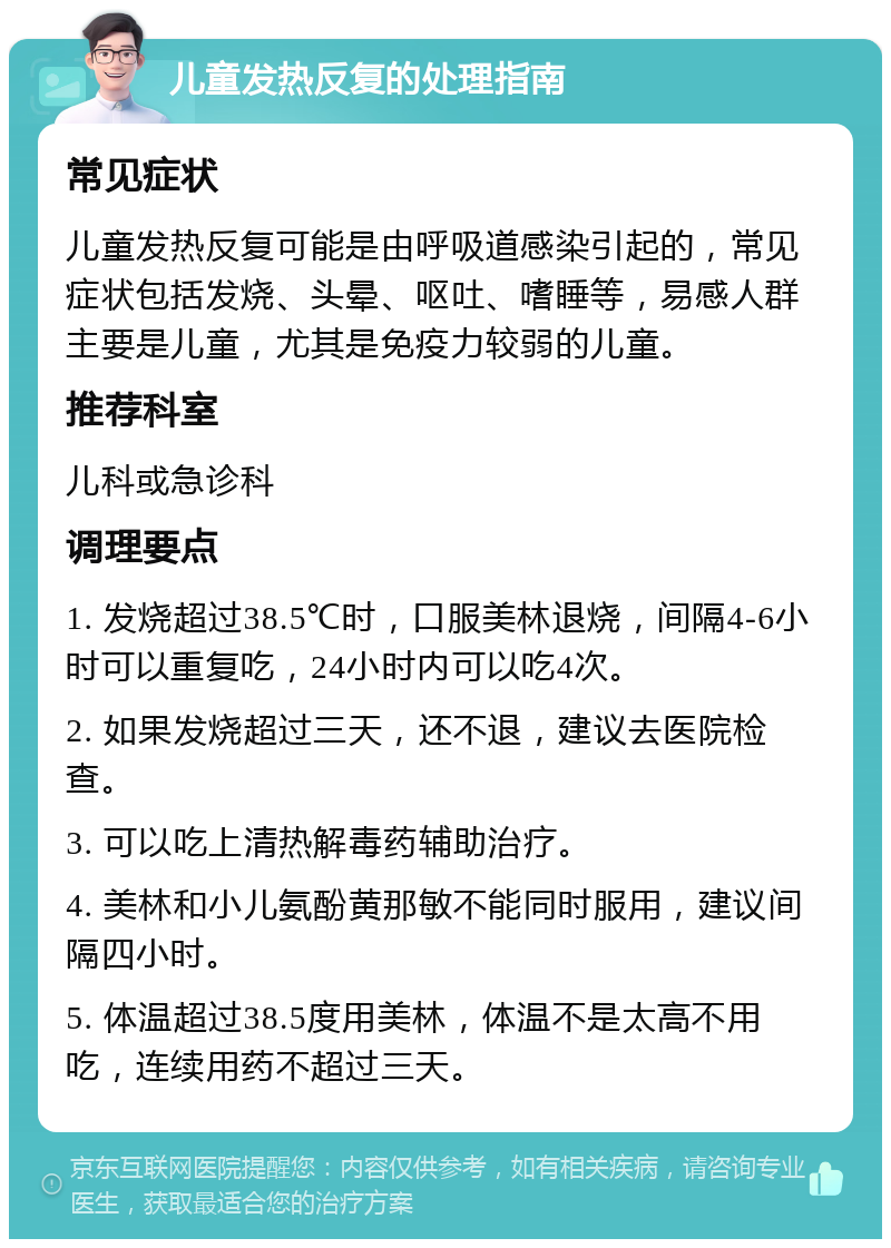 儿童发热反复的处理指南 常见症状 儿童发热反复可能是由呼吸道感染引起的，常见症状包括发烧、头晕、呕吐、嗜睡等，易感人群主要是儿童，尤其是免疫力较弱的儿童。 推荐科室 儿科或急诊科 调理要点 1. 发烧超过38.5℃时，口服美林退烧，间隔4-6小时可以重复吃，24小时内可以吃4次。 2. 如果发烧超过三天，还不退，建议去医院检查。 3. 可以吃上清热解毒药辅助治疗。 4. 美林和小儿氨酚黄那敏不能同时服用，建议间隔四小时。 5. 体温超过38.5度用美林，体温不是太高不用吃，连续用药不超过三天。