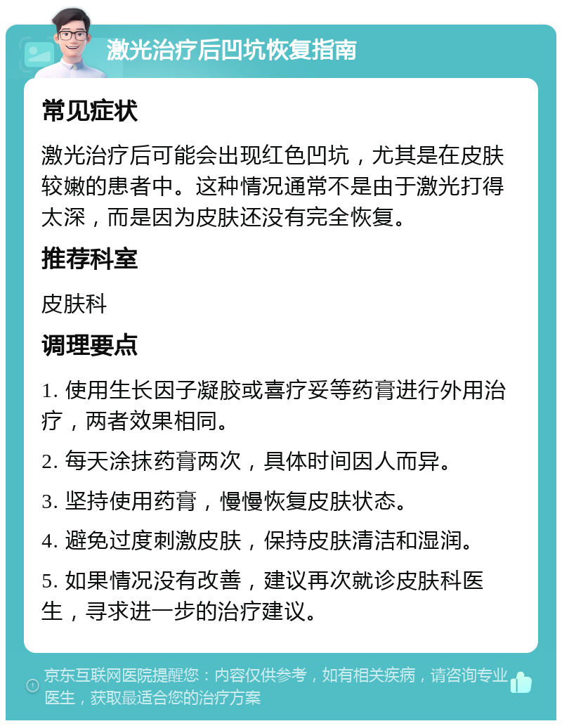 激光治疗后凹坑恢复指南 常见症状 激光治疗后可能会出现红色凹坑，尤其是在皮肤较嫩的患者中。这种情况通常不是由于激光打得太深，而是因为皮肤还没有完全恢复。 推荐科室 皮肤科 调理要点 1. 使用生长因子凝胶或喜疗妥等药膏进行外用治疗，两者效果相同。 2. 每天涂抹药膏两次，具体时间因人而异。 3. 坚持使用药膏，慢慢恢复皮肤状态。 4. 避免过度刺激皮肤，保持皮肤清洁和湿润。 5. 如果情况没有改善，建议再次就诊皮肤科医生，寻求进一步的治疗建议。