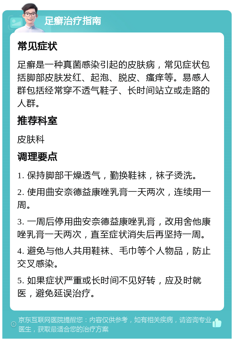 足癣治疗指南 常见症状 足癣是一种真菌感染引起的皮肤病，常见症状包括脚部皮肤发红、起泡、脱皮、瘙痒等。易感人群包括经常穿不透气鞋子、长时间站立或走路的人群。 推荐科室 皮肤科 调理要点 1. 保持脚部干燥透气，勤换鞋袜，袜子烫洗。 2. 使用曲安奈德益康唑乳膏一天两次，连续用一周。 3. 一周后停用曲安奈德益康唑乳膏，改用舍他康唑乳膏一天两次，直至症状消失后再坚持一周。 4. 避免与他人共用鞋袜、毛巾等个人物品，防止交叉感染。 5. 如果症状严重或长时间不见好转，应及时就医，避免延误治疗。