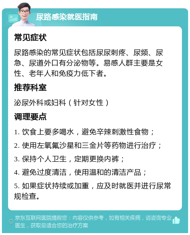 尿路感染就医指南 常见症状 尿路感染的常见症状包括尿尿刺疼、尿频、尿急、尿道外口有分泌物等。易感人群主要是女性、老年人和免疫力低下者。 推荐科室 泌尿外科或妇科（针对女性） 调理要点 1. 饮食上要多喝水，避免辛辣刺激性食物； 2. 使用左氧氟沙星和三金片等药物进行治疗； 3. 保持个人卫生，定期更换内裤； 4. 避免过度清洁，使用温和的清洁产品； 5. 如果症状持续或加重，应及时就医并进行尿常规检查。