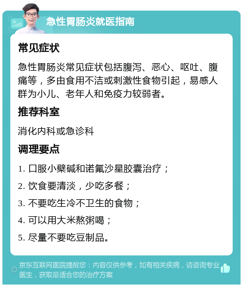 急性胃肠炎就医指南 常见症状 急性胃肠炎常见症状包括腹泻、恶心、呕吐、腹痛等，多由食用不洁或刺激性食物引起，易感人群为小儿、老年人和免疫力较弱者。 推荐科室 消化内科或急诊科 调理要点 1. 口服小檗碱和诺氟沙星胶囊治疗； 2. 饮食要清淡，少吃多餐； 3. 不要吃生冷不卫生的食物； 4. 可以用大米熬粥喝； 5. 尽量不要吃豆制品。