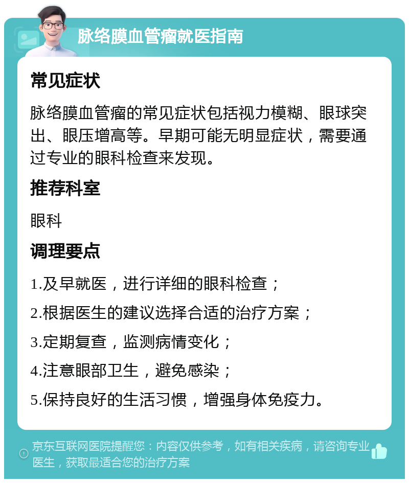 脉络膜血管瘤就医指南 常见症状 脉络膜血管瘤的常见症状包括视力模糊、眼球突出、眼压增高等。早期可能无明显症状，需要通过专业的眼科检查来发现。 推荐科室 眼科 调理要点 1.及早就医，进行详细的眼科检查； 2.根据医生的建议选择合适的治疗方案； 3.定期复查，监测病情变化； 4.注意眼部卫生，避免感染； 5.保持良好的生活习惯，增强身体免疫力。