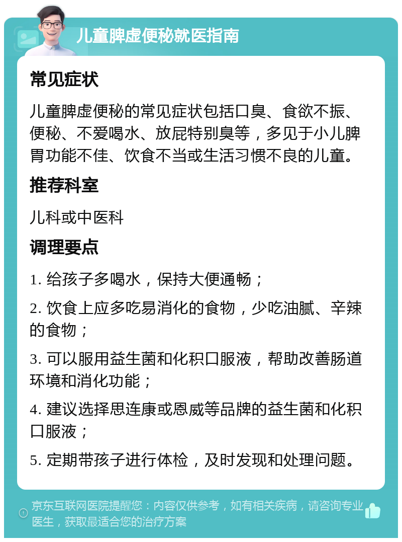 儿童脾虚便秘就医指南 常见症状 儿童脾虚便秘的常见症状包括口臭、食欲不振、便秘、不爱喝水、放屁特别臭等，多见于小儿脾胃功能不佳、饮食不当或生活习惯不良的儿童。 推荐科室 儿科或中医科 调理要点 1. 给孩子多喝水，保持大便通畅； 2. 饮食上应多吃易消化的食物，少吃油腻、辛辣的食物； 3. 可以服用益生菌和化积口服液，帮助改善肠道环境和消化功能； 4. 建议选择思连康或恩威等品牌的益生菌和化积口服液； 5. 定期带孩子进行体检，及时发现和处理问题。