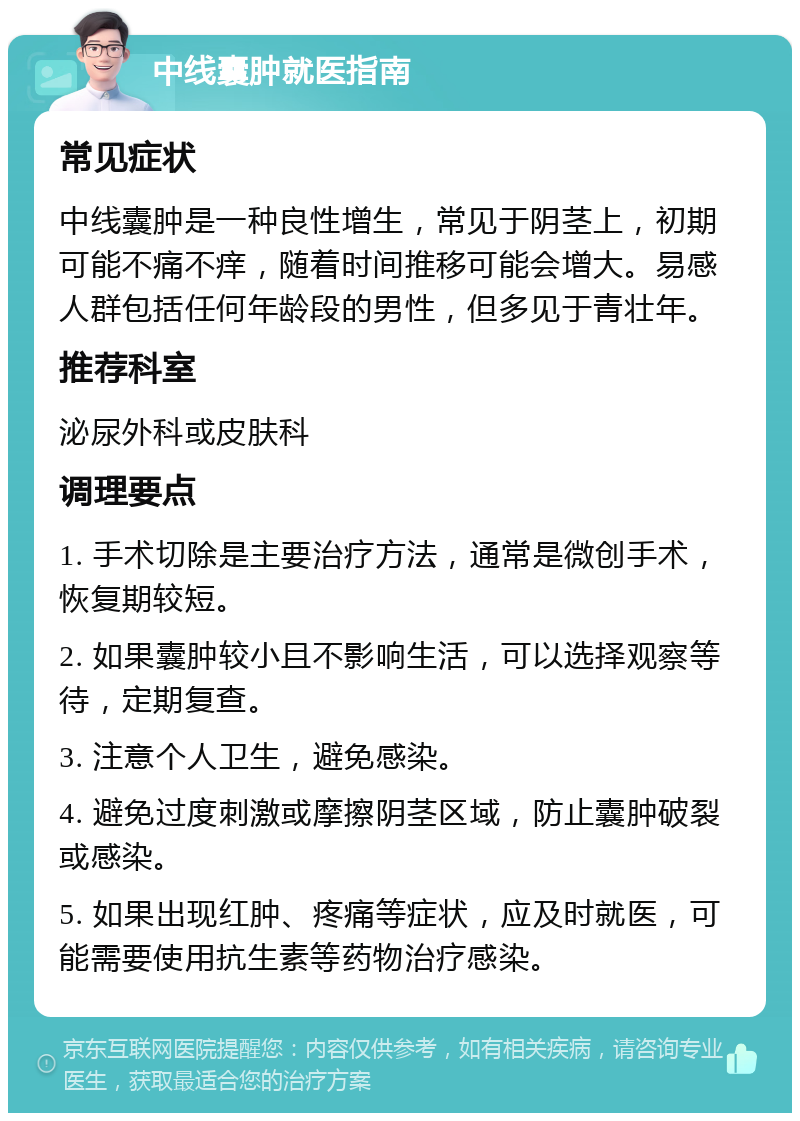 中线囊肿就医指南 常见症状 中线囊肿是一种良性增生，常见于阴茎上，初期可能不痛不痒，随着时间推移可能会增大。易感人群包括任何年龄段的男性，但多见于青壮年。 推荐科室 泌尿外科或皮肤科 调理要点 1. 手术切除是主要治疗方法，通常是微创手术，恢复期较短。 2. 如果囊肿较小且不影响生活，可以选择观察等待，定期复查。 3. 注意个人卫生，避免感染。 4. 避免过度刺激或摩擦阴茎区域，防止囊肿破裂或感染。 5. 如果出现红肿、疼痛等症状，应及时就医，可能需要使用抗生素等药物治疗感染。