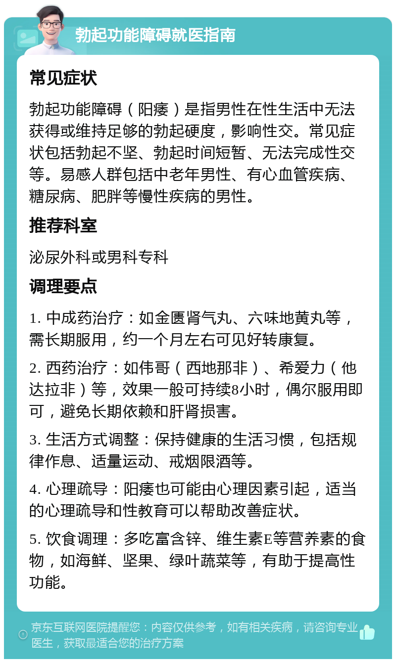 勃起功能障碍就医指南 常见症状 勃起功能障碍（阳痿）是指男性在性生活中无法获得或维持足够的勃起硬度，影响性交。常见症状包括勃起不坚、勃起时间短暂、无法完成性交等。易感人群包括中老年男性、有心血管疾病、糖尿病、肥胖等慢性疾病的男性。 推荐科室 泌尿外科或男科专科 调理要点 1. 中成药治疗：如金匮肾气丸、六味地黄丸等，需长期服用，约一个月左右可见好转康复。 2. 西药治疗：如伟哥（西地那非）、希爱力（他达拉非）等，效果一般可持续8小时，偶尔服用即可，避免长期依赖和肝肾损害。 3. 生活方式调整：保持健康的生活习惯，包括规律作息、适量运动、戒烟限酒等。 4. 心理疏导：阳痿也可能由心理因素引起，适当的心理疏导和性教育可以帮助改善症状。 5. 饮食调理：多吃富含锌、维生素E等营养素的食物，如海鲜、坚果、绿叶蔬菜等，有助于提高性功能。