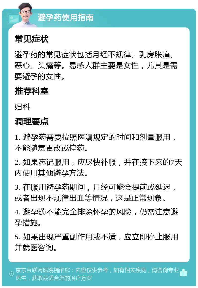 避孕药使用指南 常见症状 避孕药的常见症状包括月经不规律、乳房胀痛、恶心、头痛等。易感人群主要是女性，尤其是需要避孕的女性。 推荐科室 妇科 调理要点 1. 避孕药需要按照医嘱规定的时间和剂量服用，不能随意更改或停药。 2. 如果忘记服用，应尽快补服，并在接下来的7天内使用其他避孕方法。 3. 在服用避孕药期间，月经可能会提前或延迟，或者出现不规律出血等情况，这是正常现象。 4. 避孕药不能完全排除怀孕的风险，仍需注意避孕措施。 5. 如果出现严重副作用或不适，应立即停止服用并就医咨询。