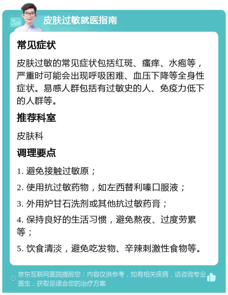 皮肤过敏就医指南 常见症状 皮肤过敏的常见症状包括红斑、瘙痒、水疱等，严重时可能会出现呼吸困难、血压下降等全身性症状。易感人群包括有过敏史的人、免疫力低下的人群等。 推荐科室 皮肤科 调理要点 1. 避免接触过敏原； 2. 使用抗过敏药物，如左西替利嗪口服液； 3. 外用炉甘石洗剂或其他抗过敏药膏； 4. 保持良好的生活习惯，避免熬夜、过度劳累等； 5. 饮食清淡，避免吃发物、辛辣刺激性食物等。