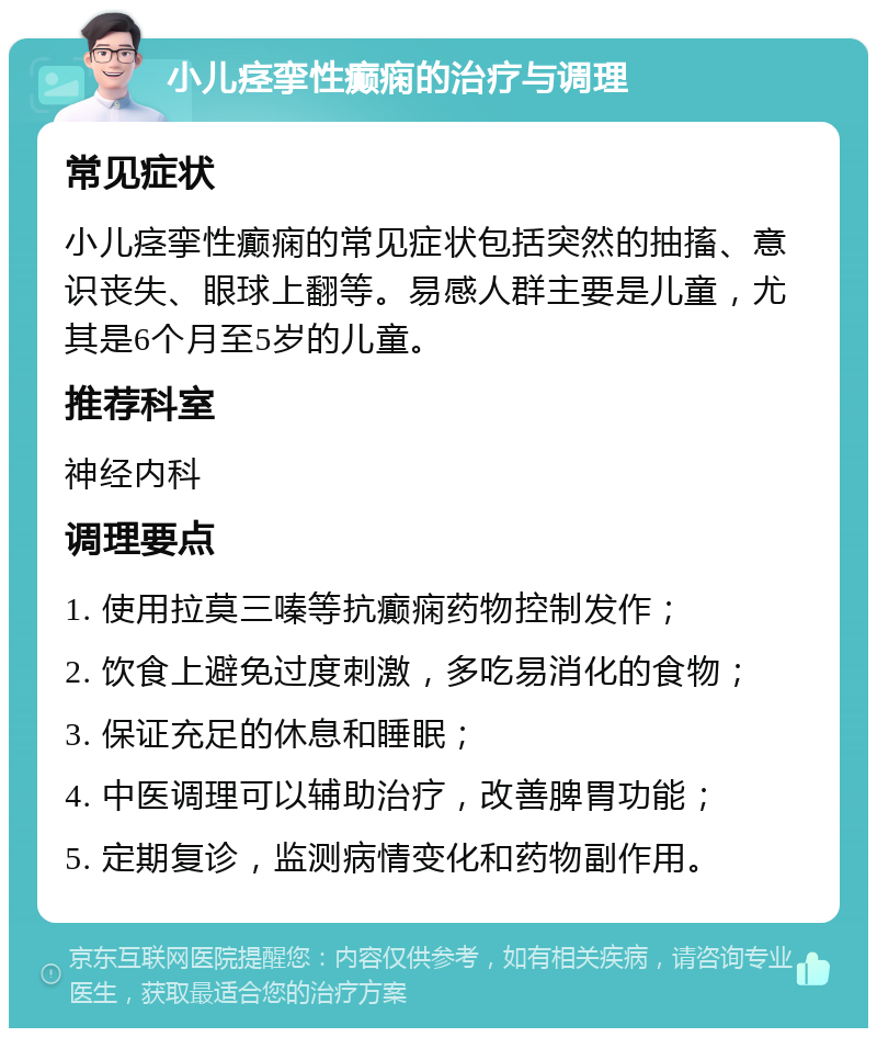 小儿痉挛性癫痫的治疗与调理 常见症状 小儿痉挛性癫痫的常见症状包括突然的抽搐、意识丧失、眼球上翻等。易感人群主要是儿童，尤其是6个月至5岁的儿童。 推荐科室 神经内科 调理要点 1. 使用拉莫三嗪等抗癫痫药物控制发作； 2. 饮食上避免过度刺激，多吃易消化的食物； 3. 保证充足的休息和睡眠； 4. 中医调理可以辅助治疗，改善脾胃功能； 5. 定期复诊，监测病情变化和药物副作用。