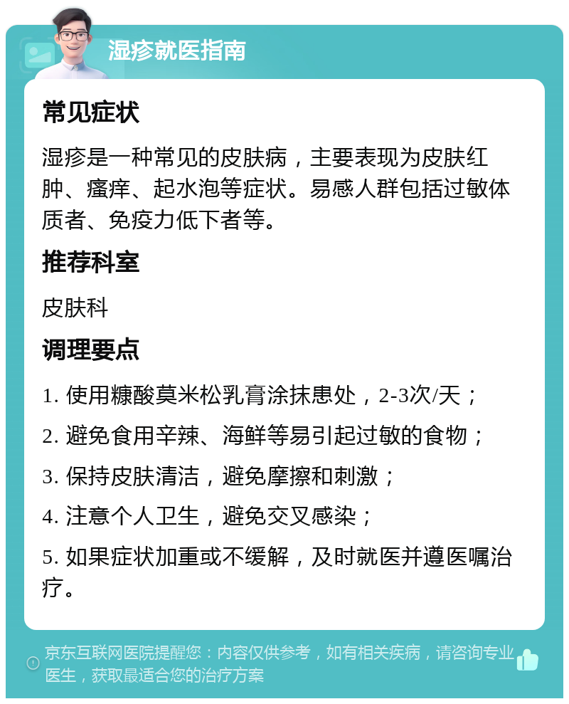 湿疹就医指南 常见症状 湿疹是一种常见的皮肤病，主要表现为皮肤红肿、瘙痒、起水泡等症状。易感人群包括过敏体质者、免疫力低下者等。 推荐科室 皮肤科 调理要点 1. 使用糠酸莫米松乳膏涂抹患处，2-3次/天； 2. 避免食用辛辣、海鲜等易引起过敏的食物； 3. 保持皮肤清洁，避免摩擦和刺激； 4. 注意个人卫生，避免交叉感染； 5. 如果症状加重或不缓解，及时就医并遵医嘱治疗。