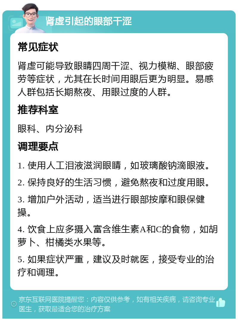 肾虚引起的眼部干涩 常见症状 肾虚可能导致眼睛四周干涩、视力模糊、眼部疲劳等症状，尤其在长时间用眼后更为明显。易感人群包括长期熬夜、用眼过度的人群。 推荐科室 眼科、内分泌科 调理要点 1. 使用人工泪液滋润眼睛，如玻璃酸钠滴眼液。 2. 保持良好的生活习惯，避免熬夜和过度用眼。 3. 增加户外活动，适当进行眼部按摩和眼保健操。 4. 饮食上应多摄入富含维生素A和C的食物，如胡萝卜、柑橘类水果等。 5. 如果症状严重，建议及时就医，接受专业的治疗和调理。