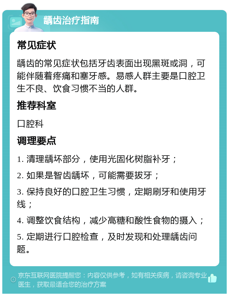 龋齿治疗指南 常见症状 龋齿的常见症状包括牙齿表面出现黑斑或洞，可能伴随着疼痛和塞牙感。易感人群主要是口腔卫生不良、饮食习惯不当的人群。 推荐科室 口腔科 调理要点 1. 清理龋坏部分，使用光固化树脂补牙； 2. 如果是智齿龋坏，可能需要拔牙； 3. 保持良好的口腔卫生习惯，定期刷牙和使用牙线； 4. 调整饮食结构，减少高糖和酸性食物的摄入； 5. 定期进行口腔检查，及时发现和处理龋齿问题。