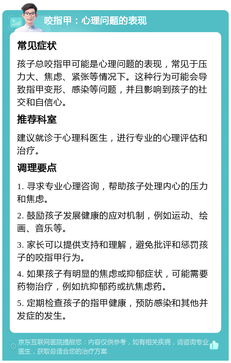 咬指甲：心理问题的表现 常见症状 孩子总咬指甲可能是心理问题的表现，常见于压力大、焦虑、紧张等情况下。这种行为可能会导致指甲变形、感染等问题，并且影响到孩子的社交和自信心。 推荐科室 建议就诊于心理科医生，进行专业的心理评估和治疗。 调理要点 1. 寻求专业心理咨询，帮助孩子处理内心的压力和焦虑。 2. 鼓励孩子发展健康的应对机制，例如运动、绘画、音乐等。 3. 家长可以提供支持和理解，避免批评和惩罚孩子的咬指甲行为。 4. 如果孩子有明显的焦虑或抑郁症状，可能需要药物治疗，例如抗抑郁药或抗焦虑药。 5. 定期检查孩子的指甲健康，预防感染和其他并发症的发生。