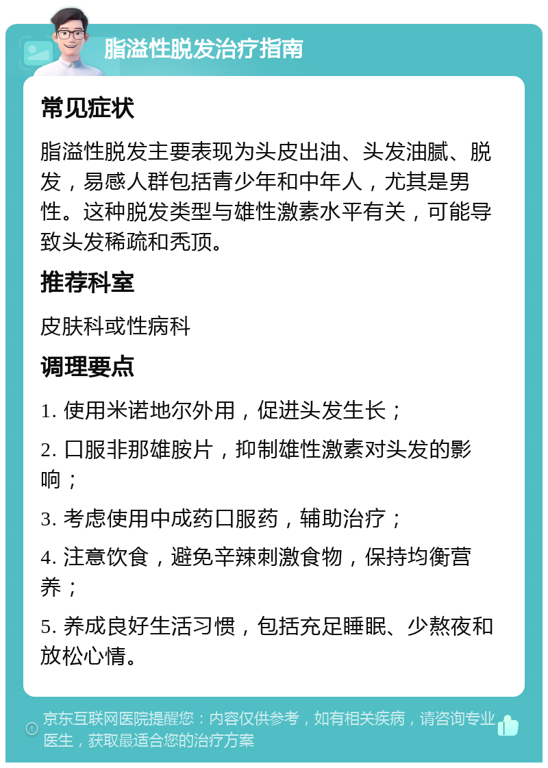 脂溢性脱发治疗指南 常见症状 脂溢性脱发主要表现为头皮出油、头发油腻、脱发，易感人群包括青少年和中年人，尤其是男性。这种脱发类型与雄性激素水平有关，可能导致头发稀疏和秃顶。 推荐科室 皮肤科或性病科 调理要点 1. 使用米诺地尔外用，促进头发生长； 2. 口服非那雄胺片，抑制雄性激素对头发的影响； 3. 考虑使用中成药口服药，辅助治疗； 4. 注意饮食，避免辛辣刺激食物，保持均衡营养； 5. 养成良好生活习惯，包括充足睡眠、少熬夜和放松心情。