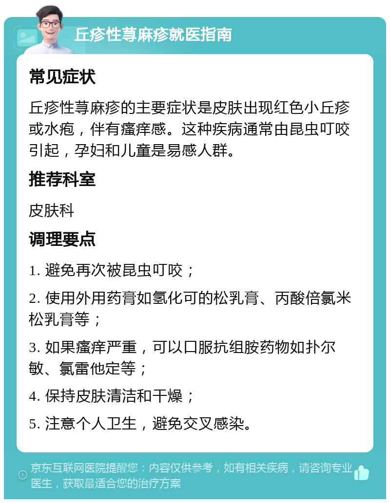 丘疹性荨麻疹就医指南 常见症状 丘疹性荨麻疹的主要症状是皮肤出现红色小丘疹或水疱，伴有瘙痒感。这种疾病通常由昆虫叮咬引起，孕妇和儿童是易感人群。 推荐科室 皮肤科 调理要点 1. 避免再次被昆虫叮咬； 2. 使用外用药膏如氢化可的松乳膏、丙酸倍氯米松乳膏等； 3. 如果瘙痒严重，可以口服抗组胺药物如扑尔敏、氯雷他定等； 4. 保持皮肤清洁和干燥； 5. 注意个人卫生，避免交叉感染。